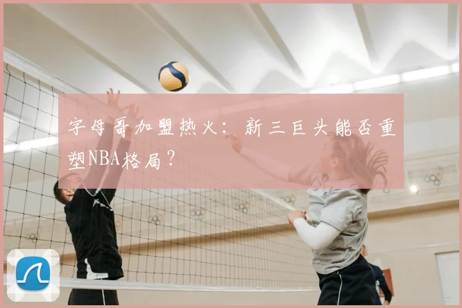 字母哥加盟热火：新三巨头能否重塑NBA格局？