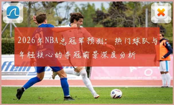 2026年NBA总冠军预测：热门球队与年轻核心的夺冠前景深度分析