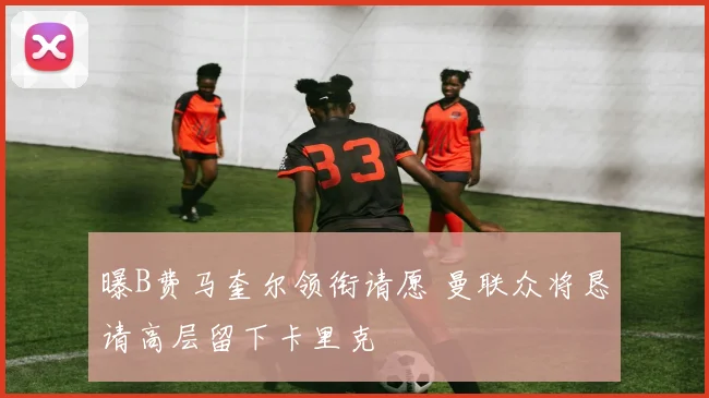 曝B费马奎尔领衔请愿 曼联众将恳请高层留下卡里克