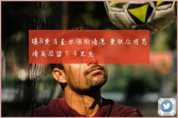曝B费马奎尔领衔请愿 曼联众将恳请高层留下卡里克