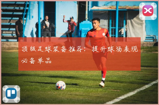 顶级足球装备推荐：提升球场表现必备单品