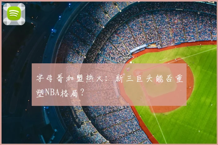 字母哥加盟热火:新三巨头能否重塑NBA格局?