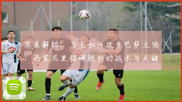 深度解析:马竞如何攻克巴萨主场?西蒙尼里程碑胜利的战术与关键点复盘