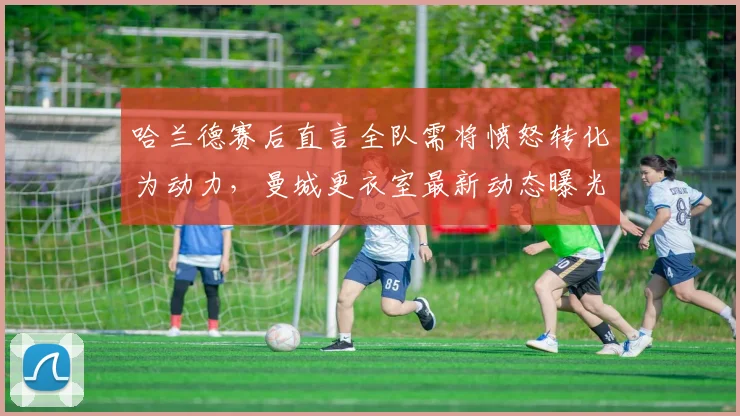 哈兰德赛后直言全队需将愤怒转化为动力,曼城更衣室最新动态曝光