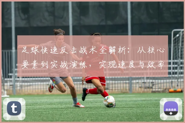 足球快速反击战术全解析：从核心要素到实战演练，实现速度与效率的完美结合