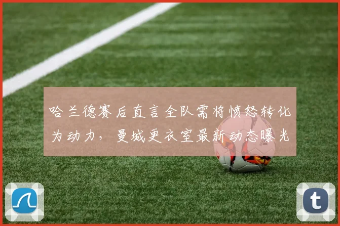 哈兰德赛后直言全队需将愤怒转化为动力，曼城更衣室最新动态曝光