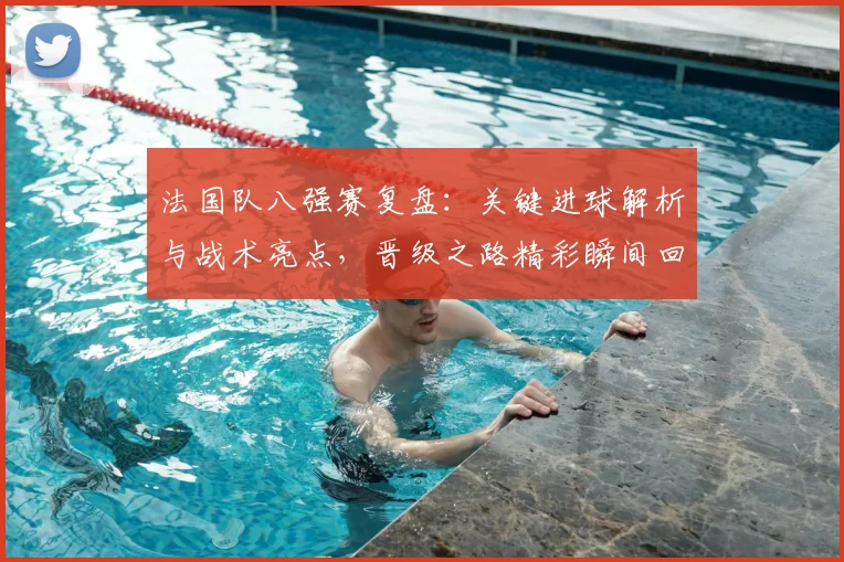 法国队八强赛复盘：关键进球解析与战术亮点，晋级之路精彩瞬间回顾