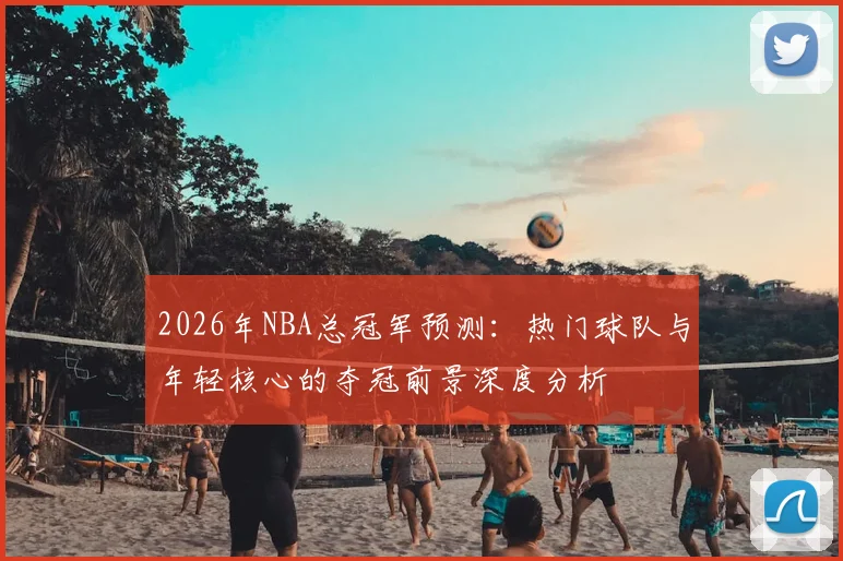 2026年NBA总冠军预测：热门球队与年轻核心的夺冠前景深度分析